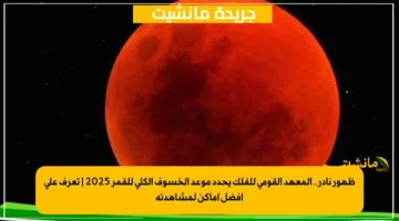 ظهور نادر.. المعهد القومي للفلك يحدد موعد الخسوف الكلي للقمر 2025 | تعرف على أفضل أماكن لمشاهدته